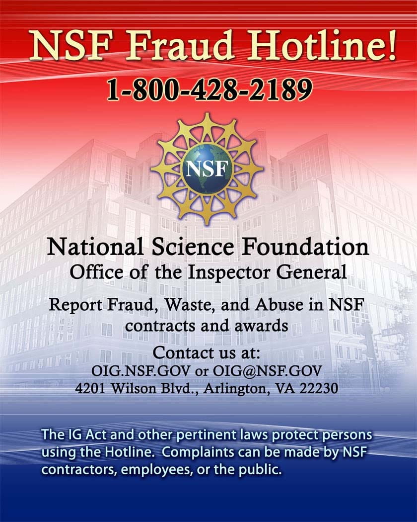 Poster for NSF Fraud Hotline.</p>
<p>NSF Fraud Hotline!<br />
Phone Number: 1-800-428-2189</p>
<p>National Science Foundation<br />
Office of the Inspector General<br />
Report Fraud, Waste, and Abuse in NSF contracts and awards.<br />
Contact us at:<br />
OIG.NSF.GOV or OIG@NSF.GOV<br />
4201 Wilson Blvd., Arlington, VA 22230</p>
<p>The IG Act and other pertinent laws protect persons using the Hotline. Complaints can be made by NSF contractors, employees, or the public.